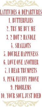 ￼
latitudes & departures
1. Butterflies2. Try Me Buy Me3. 2 Hot 2 Handle4. Shallots5. Double Happiness6. Love One Another7. I Hear Trumpets8. Pink Fluffy Phone9. Problems10. Your Soul Just Died￼